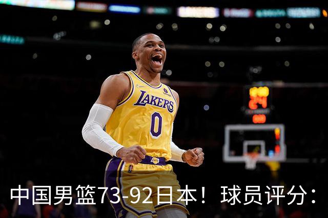 中国男篮73-92日本！球员评分：2人满分，3人良好，3人不合格
