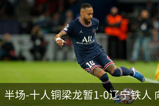 半场-十人铜梁龙暂1-0辽宁铁人 向余望破门 恩加德乌被断+染红