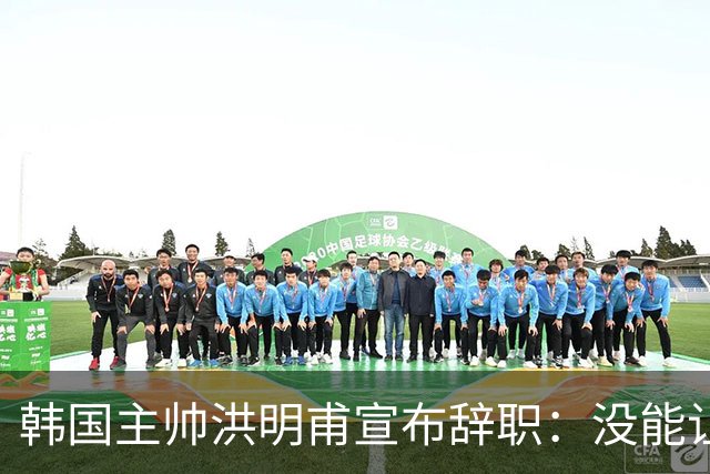 韩国主帅洪明甫宣布辞职：没能让大家满意 但我已尽力