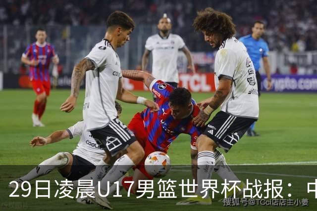 29日凌晨U17男篮世界杯战报：中国男篮跌至第三，亚洲队惨遭三连败
